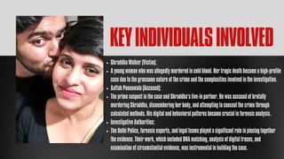 Shraddha Walker (Victim):
A young woman who was allegedly murdered in cold blood. Her tragic death became a high-profile
case due to the gruesome nature of the crime and the complexities involved in the investigation.
Aaftab Poonawala (Accused):
The prime suspect in the case and Shraddha’s live-in partner. He was accused of brutally
murdering Shraddha, dismembering her body, and attempting to conceal the crime through
calculated methods. His digital and behavioral patterns became crucial in forensic analysis.
Investigative Authorities:
The Delhi Police, forensic experts, and legal teams played a significant role in piecing together
the evidence. Their work, which included DNA matching, analysis of digital traces, and
examination of circumstantial evidence, was instrumental in building the case.
KEYINDIVIDUALSINVOLVED
 