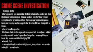 • Examining the flat
A thorough search was conducted of the Delhi flat where the murder took place.
Bloodstains, tool impressions, chemical residues, and other trace evidence
were gathered by forensic specialists. The recovery of tools including saws,
knives, and cleaning supplies suggests that the crime 333 was attempted to be
hidden.
• Forest Area Recuperation
With the aid of a dedicated dog squad, decomposed body pieces (bones and hair)
were discovered in wooded regions. Even though there were only 13 pieces
found, they were essential for identifying 222.
• Custody Chain
To ensure its integrity for admissibility in court, every evidence was recorded
and kept in a secure location.
CRIME SCENE INVESTIGATION
 