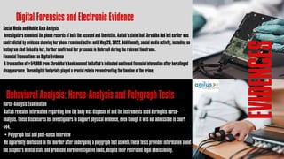 EVIDENCES
Digital Forensics and Electronic Evidence
Social Media and Mobile Data Analysis
Investigators examined the phone records of both the accused and the victim. Aaftab’s claim that Shraddha had left earlier was
contradicted by evidence showing her phone remained active until May 29, 2022. Additionally, social media activity, including an
Instagram chat linked to her, further confirmed her presence in Mehrauli during the relevant timeframe.
Financial Transactions as Digital Evidence
A transaction of ₹54,000 from Shraddha’s bank account to Aaftab’s indicated continued financial interaction after her alleged
disappearance. These digital footprints played a crucial role in reconstructing the timeline of the crime.
Behavioral Analysis: Narco-Analysis and Polygraph Tests
Narco-Analysis Examination
Aaftab revealed information regarding how the body was disposed of and the instruments used during his narco-
analysis. These disclosures led investigators to support physical evidence, even though it was not admissible in court
444.
• Polygraph test and post-narco interview
He apparently confessed to the murder after undergoing a polygraph test as well. These tests provided information about
the suspect's mental state and produced more investigative leads, despite their restricted legal admissibility.
 