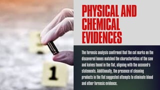 PHYSICALAND
CHEMICAL
EVIDENCES
The forensic analysis confirmed that the cut marks on the
discovered bones matched the characteristics of the saw
and knives found in the flat, aligning with the accused's
statements. Additionally, the presence of cleaning
products in the flat suggested attempts to eliminate blood
and other forensic evidence.
 