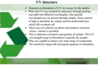 UV detectors
 Depends on absorption of UV ray energy by the sample.
 When the UV rays emitted by lamp pass through gratings,
  rays split into different wavelengths. One specific
  wavelength rays are passed through sample. Some amount
  of light is absorbed by sample and the unabsorbed rays
  which fall on photo cell.
 These rays on collision on photo cell produces electrons
   whose current is recorded.
 This is indicative of nature and quantity of sample. This UV
   wavelength range of absorption is specific for sample .
 They are capable to detect very wide range of compounds.
 The sensitivity ranges till microgram quantity of estimation.
 