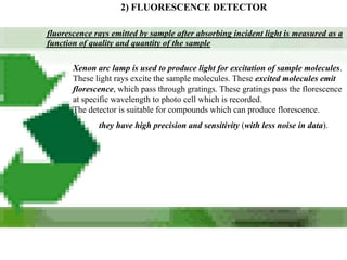 2) FLUORESCENCE DETECTOR

fluorescence rays emitted by sample after absorbing incident light is measured as a
function of quality and quantity of the sample

       Xenon arc lamp is used to produce light for excitation of sample molecules.
       These light rays excite the sample molecules. These excited molecules emit
       florescence, which pass through gratings. These gratings pass the florescence
       at specific wavelength to photo cell which is recorded.
       The detector is suitable for compounds which can produce florescence.
              they have high precision and sensitivity (with less noise in data).
 