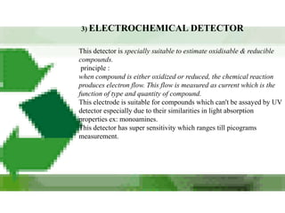 3) ELECTROCHEMICAL DETECTOR


This detector is specially suitable to estimate oxidisable & reducible
compounds.
 principle :
when compound is either oxidized or reduced, the chemical reaction
produces electron flow. This flow is measured as current which is the
function of type and quantity of compound.
This electrode is suitable for compounds which can't be assayed by UV
detector especially due to their similarities in light absorption
properties ex: monoamines.
This detector has super sensitivity which ranges till picograms
measurement.
 