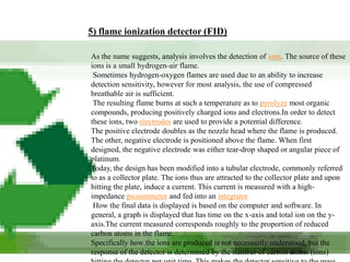 5) flame ionization detector (FID)

As the name suggests, analysis involves the detection of ions. The source of these
ions is a small hydrogen-air flame.
 Sometimes hydrogen-oxygen flames are used due to an ability to increase
detection sensitivity, however for most analysis, the use of compressed
breathable air is sufficient.
 The resulting flame burns at such a temperature as to pyrolyze most organic
compounds, producing positively charged ions and electrons.In order to detect
these ions, two electrodes are used to provide a potential difference.
The positive electrode doubles as the nozzle head where the flame is produced.
The other, negative electrode is positioned above the flame. When first
designed, the negative electrode was either tear-drop shaped or angular piece of
platinum.
Today, the design has been modified into a tubular electrode, commonly referred
to as a collector plate. The ions thus are attracted to the collector plate and upon
hitting the plate, induce a current. This current is measured with a high-
impedance picoammeter and fed into an integrator
 How the final data is displayed is based on the computer and software. In
general, a graph is displayed that has time on the x-axis and total ion on the y-
axis.The current measured corresponds roughly to the proportion of reduced
carbon atoms in the flame.
Specifically how the ions are produced is not necessarily understood, but the
response of the detector is determined by the number of carbon atoms (ions)
 