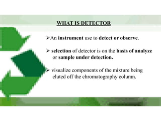 WHAT IS DETECTOR

An instrument use to detect or observe.

 selection of detector is on the basis of analyze
   or sample under detection.

 visualize components of the mixture being
  eluted off the chromatography column.
 