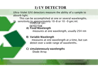 1) UV DETECTOR
Ultra-Violet (UV) detectors measure the ability of a sample to
absorb light.
     This can be accomplished at one or several wavelengths.
 sensitivity to approximately 10-8 or 10 -9 gm/ml.
               TYPES OF UV-
               DETECTOR
           A) Fixed Wavelength
                 measures at one wavelength, usually 254 nm

          B) Variable Wavelength
              measures at one wavelength at a time, but can
             detect over a wide range of wavelenths.

          C) simulateneously wavelengths
               Diode Array
 