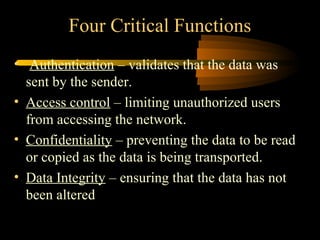 Four Critical Functions
• Authentication – validates that the data was
  sent by the sender.
• Access control – limiting unauthorized users
  from accessing the network.
• Confidentiality – preventing the data to be read
  or copied as the data is being transported.
• Data Integrity – ensuring that the data has not
  been altered
 