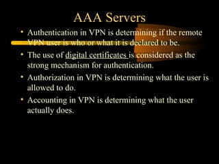 AAA Servers
• Authentication in VPN is determining if the remote
  VPN user is who or what it is declared to be.
• The use of digital certificates is considered as the
  strong mechanism for authentication.
• Authorization in VPN is determining what the user is
  allowed to do.
• Accounting in VPN is determining what the user
  actually does.
 