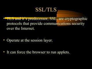 SSL/TLS
• TLS and it’s predecessor, SSL, are cryptographic
  protocols that provide communications security
  over the Internet.

• Operate at the session layer.

• It can force the browser to run applets.
 