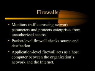 Firewalls

• Monitors traffic crossing network
  parameters and protects enterprises from
  unauthorized access.
• Packet-level firewall checks source and
  destination.
• Application-level firewall acts as a host
  computer between the organization’s
  network and the Internet.
 