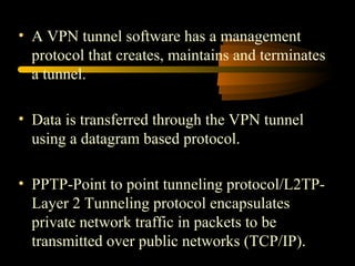 • A VPN tunnel software has a management
  protocol that creates, maintains and terminates
  a tunnel.

• Data is transferred through the VPN tunnel
  using a datagram based protocol.

• PPTP-Point to point tunneling protocol/L2TP-
  Layer 2 Tunneling protocol encapsulates
  private network traffic in packets to be
  transmitted over public networks (TCP/IP).
 