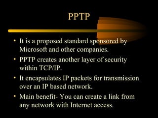 PPTP

• It is a proposed standard sponsored by
  Microsoft and other companies.
• PPTP creates another layer of security
  within TCP/IP.
• It encapsulates IP packets for transmission
  over an IP based network.
• Main benefit- You can create a link from
  any network with Internet access.
 