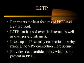 L2TP

• Represents the best features of PPTP nad
  L2F protocol.
• L2TP can be used over the internet as well
  as over private intranets.
• It sets up an IP security connection thereby
  making the VPN connection more secure.
• Provides data confidentiality which is not
  present in PPTP.
 