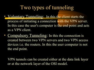 Two types of tunneling
• Voluntary Tunneling: In this the client starts the
  process of initiating a connection with the VPN server.
  In this case the user's computer is the end point and acts
  as a VPN client.
• Compulsory Tunneling: In this the connection is
  created between two VPN servers and two VPN access
  devices i.e. the routers. In this the user computer is not
  the end point.

  VPN tunnels can be created either at the data link layer
  or at the network layer of the OSI model.
 