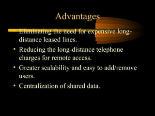 Advantages
• Eliminating the need for expensive long-
  distance leased lines.
• Reducing the long-distance telephone
  charges for remote access.
• Greater scalability and easy to add/remove
  users.
• Centralization of shared data.
 