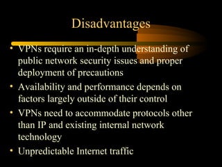 Disadvantages
• VPNs require an in-depth understanding of
  public network security issues and proper
  deployment of precautions
• Availability and performance depends on
  factors largely outside of their control
• VPNs need to accommodate protocols other
  than IP and existing internal network
  technology
• Unpredictable Internet traffic
 