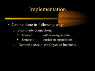 Implementation

• Can be done in following ways:
  1. Site-to-site connection:
     Intranet :      within an organization
     Extranet :      outside an organization
  1. Remote access : employee to business
 