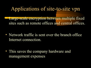 Applications of site-to-site vpn
• Large-scale encryption between multiple fixed
  sites such as remote offices and central offices.

• Network traffic is sent over the branch office
  Internet connection.

• This saves the company hardware and
  management expenses
 