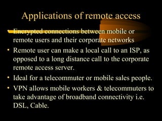 Applications of remote access
• Encrypted connections between mobile or
  remote users and their corporate networks
• Remote user can make a local call to an ISP, as
  opposed to a long distance call to the corporate
  remote access server.
• Ideal for a telecommuter or mobile sales people.
• VPN allows mobile workers & telecommuters to
  take advantage of broadband connectivity i.e.
  DSL, Cable.
 