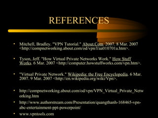 REFERENCES

• Mitchell, Bradley. "VPN Tutorial." About.Com. 2007. 8 Mar. 2007
  <http://compnetworking.about.com/od/vpn/l/aa010701a.htm>.

• Tyson, Jeff. "How Virtual Private Networks Work." How Stuff
  Works. 6 Mar. 2007 <http://computer.howstuffworks.com/vpn.htm>.

• "Virtual Private Network." Wikipedia: the Free Encyclopedia. 6 Mar.
  2007. 9 Mar. 2007 <http://en.wikipedia.org/wiki/Vpn>.

• http://compnetworking.about.com/od/vpn/VPN_Virtual_Private_Netw
  orking.htm
• http://www.authorstream.com/Presentation/quangthanh-168465-vpn-
  abc-entertainment-ppt-powerpoint/
• www.vpntools.com
 
