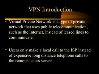 VPN Introduction
• Virtual Private Network is a type of private
  network that uses public telecommunication,
  such as the Internet, instead of leased lines to
  communicate.

• Users only make a local call to the ISP instead
  of expensive long distance telephone calls to
  the remote access server.
 