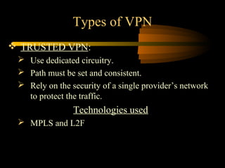 Types of VPN
 TRUSTED VPN:
  Use dedicated circuitry.
  Path must be set and consistent.
  Rely on the security of a single provider’s network
   to protect the traffic.
                Technologies used
  MPLS and L2F
 