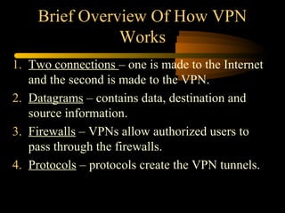 Brief Overview Of How VPN
               Works
1. Two connections – one is made to the Internet
   and the second is made to the VPN.
2. Datagrams – contains data, destination and
   source information.
3. Firewalls – VPNs allow authorized users to
   pass through the firewalls.
4. Protocols – protocols create the VPN tunnels.
 