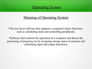 Operating System
Meaning of Operating System

The low-level software that supports a computer's basic functions,
such as scheduling tasks and controlling peripherals.

Software that controls the operation of a computer and directs the
processing of programs (as by assigning storage space in memory and
controlling input and output functions).
 