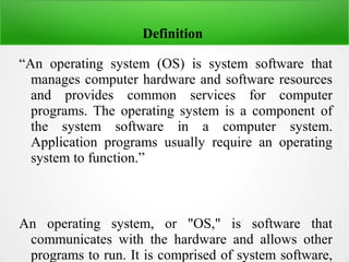 Definition
“An operating system (OS) is system software that
manages computer hardware and software resources
and provides common services for computer
programs. The operating system is a component of
the system software in a computer system.
Application programs usually require an operating
system to function.”
An operating system, or "OS," is software that
communicates with the hardware and allows other
programs to run. It is comprised of system software,
 
