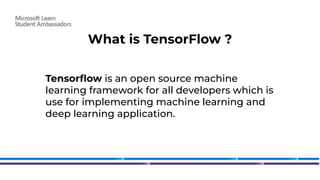 What is TensorFlow ?
Tensorﬂow is an open source machine
learning framework for all developers which is
use for implementing machine learning and
deep learning application.
 