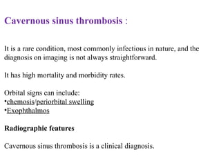 Cavernous sinus thrombosis :
It is a rare condition, most commonly infectious in nature, and the
diagnosis on imaging is not always straightforward.
It has high mortality and morbidity rates.
Orbital signs can include:
•chemosis/periorbital swelling
•Exophthalmos
Radiographic features
Cavernous sinus thrombosis is a clinical diagnosis.
 