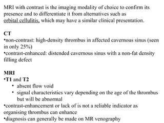 MRI with contrast is the imaging modality of choice to confirm its
presence and to differentiate it from alternatives such as
orbital cellulitis, which may have a similar clinical presentation.
CT
•non-contrast: high-density thrombus in affected cavernous sinus (seen
in only 25%)
•contrast-enhanced: distended cavernous sinus with a non-fat density
filling defect
MRI
•T1 and T2
• absent flow void
• signal characteristics vary depending on the age of the thrombus
but will be abnormal
•contrast-enhancement or lack of is not a reliable indicator as
organising thrombus can enhance
•diagnosis can generally be made on MR venography
 