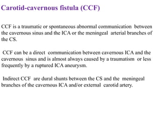 Carotid-cavernous fistula (CCF)
CCF is a traumatic or spontaneous abnormal communication between
the cavernous sinus and the ICA or the meningeal arterial branches of
the CS.
CCF can be a direct communication between cavernous ICA and the
cavernous sinus and is almost always caused by a traumatism or less
frequently by a ruptured ICA aneurysm.
Indirect CCF are dural shunts between the CS and the meningeal
branches of the cavernous ICA and/or external carotid artery.
 
