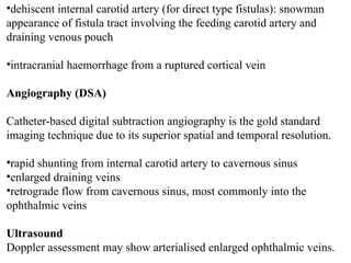 •dehiscent internal carotid artery (for direct type fistulas): snowman
appearance of fistula tract involving the feeding carotid artery and
draining venous pouch
•intracranial haemorrhage from a ruptured cortical vein
Angiography (DSA)
Catheter-based digital subtraction angiography is the gold standard
imaging technique due to its superior spatial and temporal resolution.
•rapid shunting from internal carotid artery to cavernous sinus
•enlarged draining veins
•retrograde flow from cavernous sinus, most commonly into the
ophthalmic veins
Ultrasound
Doppler assessment may show arterialised enlarged ophthalmic veins.
 