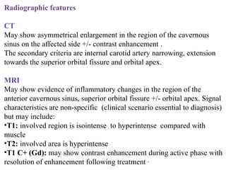 Radiographic features
CT
May show asymmetrical enlargement in the region of the cavernous
sinus on the affected side +/- contrast enhancement .
The secondary criteria are internal carotid artery narrowing, extension
towards the superior orbital fissure and orbital apex.
MRI
May show evidence of inflammatory changes in the region of the
anterior cavernous sinus, superior orbital fissure +/- orbital apex. Signal
characteristics are non-specific (clinical scenario essential to diagnosis)
but may include:
•T1: involved region is isointense to hyperintense compared with
muscle
•T2: involved area is hyperintense
•T1 C+ (Gd): may show contrast enhancement during active phase with
resolution of enhancement following treatment ,
 