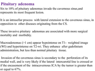 Pituitary adenoma
Six to 10% of pituitary adenomas invade the cavernous sinus,and
represents its most frequent lesion.
It is an intrasellar process with lateral extension to the cavernous sinus, in
opposition to other diseases originating from the CS.
These invasive pituitary adenomas are associated with more surgical
mortality and morbidity.
Macroadenomas (>1 cm) appear hypointense on T1- weighted image
(WI) and hyperintense on T2-wi. They enhance after gadolinium
administration, but less than normal pituitary tissue.
Invasion of the cavernous sinus is secondary to the perforation of its
medial wall, and is very likely if the lateral intercarotid line is crossed or
if the encasement of the intracavernous ICA by the tumor is greater than
or equal to 67%.
 