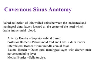 Cavernous Sinus Anatomy
Paired collection of thin walled veins between the endosteal and
meningeal dural layers located at the center of the head which
drains intracranial blood.
Anterior Border = Superior orbital fissure
Posterior Border = Petroclinoid fold and Clivus dura matter
Inferolateral Border =Inner middle cranial fossa
Lateral Border = Outer dural meningeal layer with deeper inner
nerve containing layer
Medial Border =Sella turcica.
 