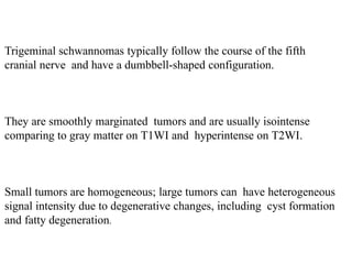 Trigeminal schwannomas typically follow the course of the fifth
cranial nerve and have a dumbbell-shaped configuration.
They are smoothly marginated tumors and are usually isointense
comparing to gray matter on T1WI and hyperintense on T2WI.
Small tumors are homogeneous; large tumors can have heterogeneous
signal intensity due to degenerative changes, including cyst formation
and fatty degeneration.
 