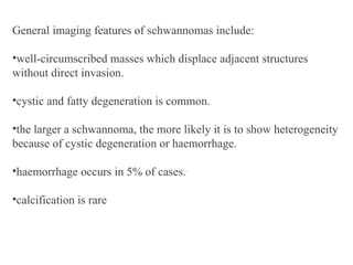 General imaging features of schwannomas include:
•well-circumscribed masses which displace adjacent structures
without direct invasion.
•cystic and fatty degeneration is common.
•the larger a schwannoma, the more likely it is to show heterogeneity
because of cystic degeneration or haemorrhage.
•haemorrhage occurs in 5% of cases..
•calcification is rare
 