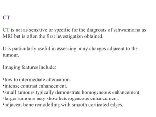 CT
CT is not as sensitive or specific for the diagnosis of schwannoma as
MRI but is often the first investigation obtained.
It is particularly useful in assessing bony changes adjacent to the
tumour.
Imaging features include:
•low to intermediate attenuation.
•intense contrast enhancement.
•small tumours typically demonstrate homogeneous enhancement.
•larger tumours may show heterogeneous enhancement.
•adjacent bone remodelling with smooth corticated edges.
 
