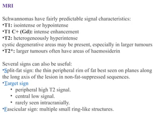 MRI
Schwannomas have fairly predictable signal characteristics:
•T1: isointense or hypointense
•T1 C+ (Gd): intense enhancement
•T2: heterogeneously hyperintense
cystic degenerative areas may be present, especially in larger tumours
•T2*: larger tumours often have areas of haemosiderin
Several signs can also be useful:
•Split-fat sign: the thin peripheral rim of fat best seen on planes along
the long axis of the lesion in non-fat-suppressed sequences.
•Target sign
• peripheral high T2 signal.
• central low signal.
• rarely seen intracranially.
•Fascicular sign: multiple small ring-like structures.
 
