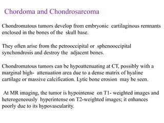 Chordoma and Chondrosarcoma
Chondromatous tumors develop from embryonic cartilaginous remnants
enclosed in the bones of the skull base.
They often arise from the petrooccipital or sphenooccipital
synchondrosis and destroy the adjacent bones.
Chondromatous tumors can be hypoattenuating at CT, possibly with a
marginal high- attenuation area due to a dense matrix of hyaline
cartilage or massive calcification. Lytic bone erosion may be seen.
At MR imaging, the tumor is hypointense on T1- weighted images and
heterogeneously hyperintense on T2-weighted images; it enhances
poorly due to its hypovascularity.
 