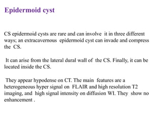 Epidermoid cyst
CS epidermoid cysts are rare and can involve it in three different
ways; an extracavernous epidermoid cyst can invade and compress
the CS.
It can arise from the lateral dural wall of the CS. Finally, it can be
located inside the CS.
They appear hypodense on CT. The main features are a
heterogeneous hyper signal on FLAIR and high resolution T2
imaging, and high signal intensity on diffusion WI. They show no
enhancement .
 