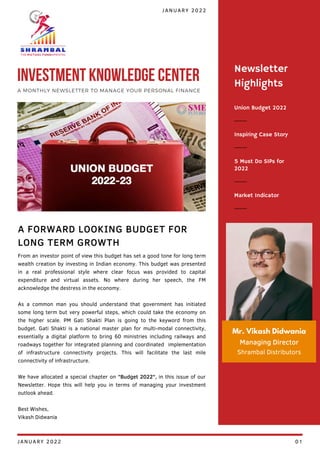 Union Budget 2022
Inspiring Case Story
5 Must Do SIPs for
2022
Newsletter
Highlights
Market Indicator
Mr. Vikash Didwania
Managing Director
Shrambal Distributors
From an investor point of view this budget has set a good tone for long term
wealth creation by investing in Indian economy. This budget was presented
in a real professional style where clear focus was provided to capital
expenditure and virtual assets. No where during her speech, the FM
acknowledge the destress in the economy.
As a common man you should understand that government has initiated
some long term but very powerful steps, which could take the economy on
the higher scale. PM Gati Shakti Plan is going to the keyword from this
budget. Gati Shakti is a national master plan for multi-modal connectivity,
essentially a digital platform to bring 60 ministries including railways and
roadways together for integrated planning and coordinated implementation
of infrastructure connectivity projects. This will facilitate the last mile
connectivity of infrastructure.
We have allocated a special chapter on "Budget 2022", in this issue of our
Newsletter. Hope this will help you in terms of managing your investment
outlook ahead.
Best Wishes,
Vikash Didwania
A FORWARD LOOKING BUDGET FOR
LONG TERM GROWTH
JANUARY 2022
INVESTMENT KNOWLEDGE CENTER
A MONTHLY NEWSLETTER TO MANAGE YOUR PERSONAL FINANCE
JANUARY 2022 01
 