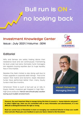 Nifty and Sensex are safely trading above their
resistance level and are continuously maintaining
its level under bull zone. Domestic fund managers
are regularly buying equities due to huge liquidity
flow in the market.
Besides this, Debt market is also doing well due to
mass upgrade in corporate debt ratings . This is the
reason that Hybrid and Dynamic Asset Allocation
funds have performed better than many Equity
funds in last few months .
Whenever there is such a bull pull up or rally in
Equity Market, investors get trapped in high Risk -
high price products ! Hence one should play caution
during such bullish environment.
Investment Knowledge Center
Issue : July 2021 | Volume : 0014
Editorial
Bull run is ON -
no looking back
However, the most important thing to manage during this kind of scenario is - human behavior and greed !
In today's digital age, when you are overloaded with so many information and advertisement, it is very
difficult to distinguish between the right or wrong.
Read our current issue of Newsletter to learn on managing your emotional behavior to keep your wealth
intact and safe. Please give your feedback or post your Query related to this Newsletter
Vikash Didwania
Managing Director
 