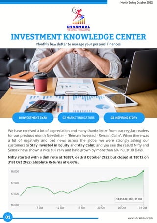 Month Ending October 2022
01 INVESTMENT GYAN 02 MARKET INDICATORS 03 INSPIRING STORY
Monthly Newsletter to manage your personal finances
We have received a lot of appreciation and many thanks letter from our regular readers
for our previous month Newsletter – “Remain Invested - Remain Calm”. When there was
a lot of negativity and bad news across the globe, we were strongly asking our
customers to Stay invested in Equity and Stay Calm; and you see the result! Nifty and
Sensex have shown a nice bull rally and have grown by more than 6% in just 30 Days.
Nifty started with a dull note at 16887, on 3rd October 2022 but closed at 18012 on
31st Oct 2022 (absolute Returns of 6.66%).
www.shrambal.com
01
INVESTMENT KNOWLEDGE CENTER
 