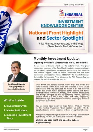 www.shrambal.com Page - 1
INV﻿ESTMENT
KNOWLEDGE CENTER
“It has been a dynamic month on the national front. The grand
inauguration ceremony of the Ram Mandir marked a monumental event
for the country, witnessing a tremendous outpouring of both emotional
and financial support. Over 15 stocks associated with the event
experienced unprecedented rallies. Additionally, the impactful message
delivered by the honorable Prime Minister on the 75th Republic Day has
elevated the patriotic spirit to new heights."
While NIFTY and Sensex reached all-time highs this month, they
were unable to sustain those levels and corrected to lower values.
Both Sensex and Nifty concluded the month in the red. However,
amidst this overall market correction, certain sectors and themes
exhibited notable performance. Notably, PSU, Pharma, Infrastructure,
and Energy emerged as the top-performing themes, delivering
positive returns of 9.30%, 6.45%, 5.65%, and 3.64%, respectively.
These trends align with our earlier discussions on emerging themes in
our previous publications.
You can keep a closer eye on two mega themes – PSU and Pharma.
In this month's 'Investment Gyan' section, we delve into the
opportunities and options presented by these two significant themes.
Anticipate our special budget supplement, featuring a concise report,
by February 10, 2024, as an exclusive edition for our readers.
Wishing you good health and a positive outlook!
Happy Investing!
National Front Highlight
and Sector Spotlight
PSU, Pharma, Infrastructure, and Energy
Shine Amidst Market Correction
Month Ending - January 2024
Monthly Investment Update:
Exploring Investment Opportunities in PSU and Pharma
1. Investment Gyan
What’s Inside
3. Inspiring Investment
Story
2. Market Indicators
Mr. Vikash Didwania
Managing Director
Shrambal Distributor
 