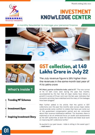 Trending MF Schemes
Investment Gyan
Inspiring Investment Story
A monthly Newsletter to manage your personal finance
INVESTMENT
KNOWLEDGE CENTER
Month ending July 2022
GST collection, at 1.49
Lakhs Crore in July 22
The July revenue figure is 28% higher than
the revenues in the same month last year of
₹1.16 Lakhs crore
What's inside ? M S Mani, partner at Deloitte India, said to ET, “The new normal
of Rs 1.4 lakh crore seen during the past few months,
accompanied by the fact that all major states have shown a
growth in excess of 15 per cent over the last year, indicates that
economic activities have stabilised and the many of the leakages
have been plugged."
Mani further added in his article, that the uptick in GST
collections over the past few months seen across major states
would provide some comfort to states that have just come out
of the guaranteed compensation period and are concerned
about their revenue mobilisation abilities. “For business, there is
expected to be an enhanced focus on audits and assessments
as the GST authorities at both the Central and State level work
on improving GST collections further."
As quoted in our past issues - India is sitting in the sweet spot !
.....read more !
www.shrambal.com
01
 