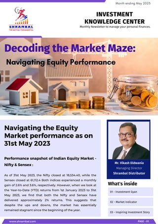 Performance snapshot of Indian Equity Market -
Nifty & Sensex :
As of 31st May 2023, the Nifty closed at 18,534.40, while the
Sensex closed at 61,112.4 Both indices experienced a monthly
gain of 2.6% and 3.6%, respectively. However, when we look at
the Year-to-Date (YTD) returns from 1st January 2023 to 31st
May 2023, we find that both the Nifty and Sensex have
delivered approximately 2% returns. This suggests that
despite the ups and downs, the market has essentially
remained stagnant since the beginning of the year.
Navigating the Equity
Market performance as on
31st May 2023
Decoding the Market Maze:
Navigating Equity Performance
www.shrambal.com PAGE - 01
Month ending May 2023
01 - Investment Gyan
02 - Market Indicator
03 - Inspiring Investment Story
What's inside
Monthly Newsletter to manage your personal finances.
INVESTMENT
KNOWLEDGE CENTER
Mr. Vikash Didwania
Managing Director
Shrambal Distributor
 