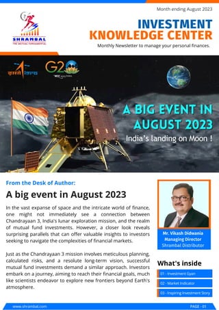 In the vast expanse of space and the intricate world of finance,
one might not immediately see a connection between
Chandrayaan 3, India's lunar exploration mission, and the realm
of mutual fund investments. However, a closer look reveals
surprising parallels that can offer valuable insights to investors
seeking to navigate the complexities of financial markets.
Just as the Chandrayaan 3 mission involves meticulous planning,
calculated risks, and a resolute long-term vision, successful
mutual fund investments demand a similar approach. Investors
embark on a journey, aiming to reach their financial goals, much
like scientists endeavor to explore new frontiers beyond Earth's
atmosphere.
A big event in August 2023
From the Desk of Author:
A big event in
A big event in
August 2023
August 2023
India’s landing on Moon !
www.shrambal.com PAGE - 01
Month ending August 2023
01 - Investment Gyan
What's inside
Monthly Newsletter to manage your personal finances.
02 - Market Indicator
03 - Inspiring Investment Story
INVESTMENT
KNOWLEDGE CENTER
Mr. Vikash Didwania
Managing Director
Shrambal Distributor
 